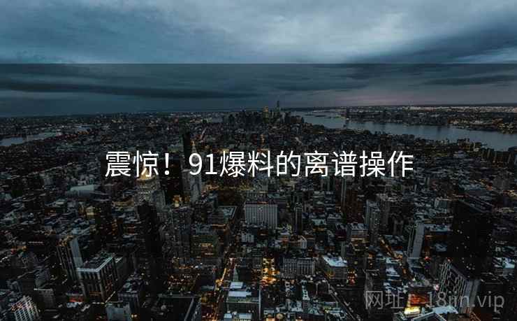 震惊!91爆料的离谱操作 震惊!91爆料的离谱操作